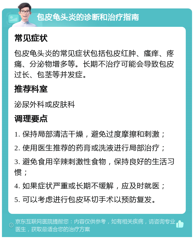 包皮龟头炎的诊断和治疗指南 常见症状 包皮龟头炎的常见症状包括包皮红肿、瘙痒、疼痛、分泌物增多等。长期不治疗可能会导致包皮过长、包茎等并发症。 推荐科室 泌尿外科或皮肤科 调理要点 1. 保持局部清洁干燥，避免过度摩擦和刺激； 2. 使用医生推荐的药膏或洗液进行局部治疗； 3. 避免食用辛辣刺激性食物，保持良好的生活习惯； 4. 如果症状严重或长期不缓解，应及时就医； 5. 可以考虑进行包皮环切手术以预防复发。