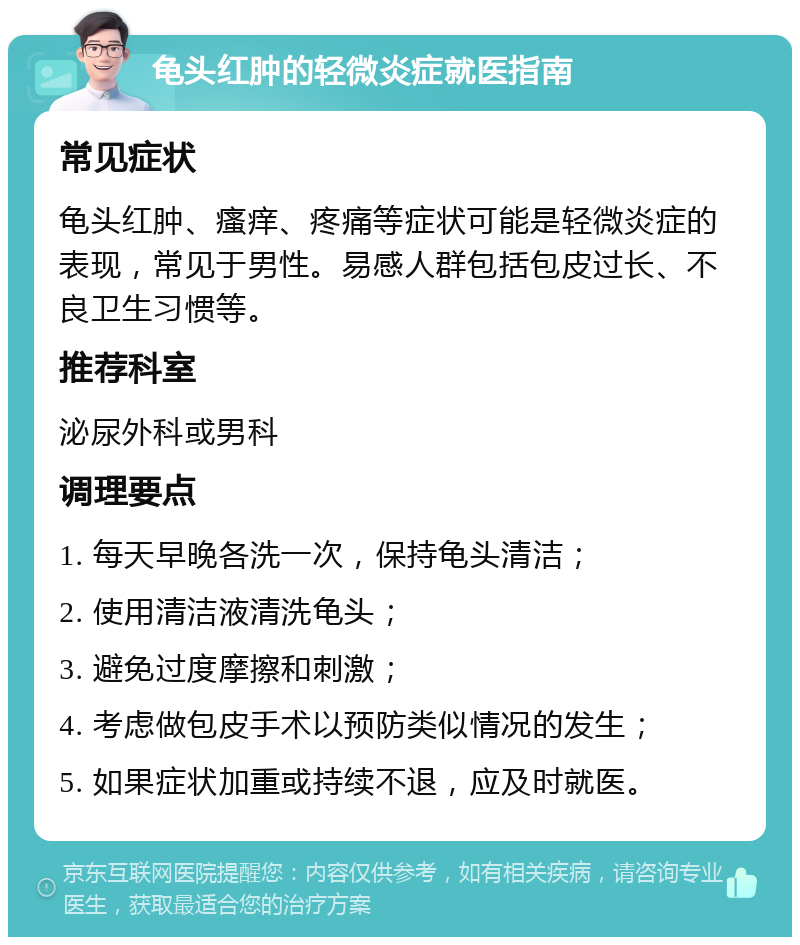 龟头红肿的轻微炎症就医指南 常见症状 龟头红肿、瘙痒、疼痛等症状可能是轻微炎症的表现，常见于男性。易感人群包括包皮过长、不良卫生习惯等。 推荐科室 泌尿外科或男科 调理要点 1. 每天早晚各洗一次，保持龟头清洁； 2. 使用清洁液清洗龟头； 3. 避免过度摩擦和刺激； 4. 考虑做包皮手术以预防类似情况的发生； 5. 如果症状加重或持续不退，应及时就医。