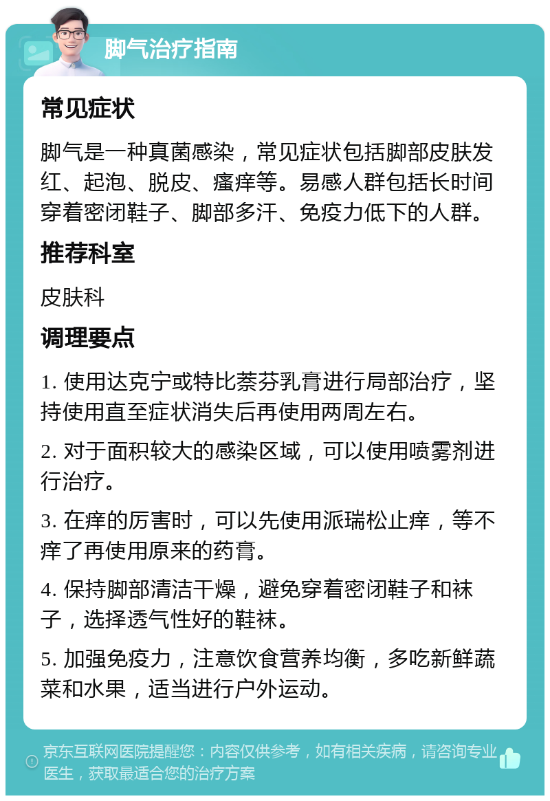 脚气治疗指南 常见症状 脚气是一种真菌感染，常见症状包括脚部皮肤发红、起泡、脱皮、瘙痒等。易感人群包括长时间穿着密闭鞋子、脚部多汗、免疫力低下的人群。 推荐科室 皮肤科 调理要点 1. 使用达克宁或特比萘芬乳膏进行局部治疗，坚持使用直至症状消失后再使用两周左右。 2. 对于面积较大的感染区域，可以使用喷雾剂进行治疗。 3. 在痒的厉害时，可以先使用派瑞松止痒，等不痒了再使用原来的药膏。 4. 保持脚部清洁干燥，避免穿着密闭鞋子和袜子，选择透气性好的鞋袜。 5. 加强免疫力，注意饮食营养均衡，多吃新鲜蔬菜和水果，适当进行户外运动。