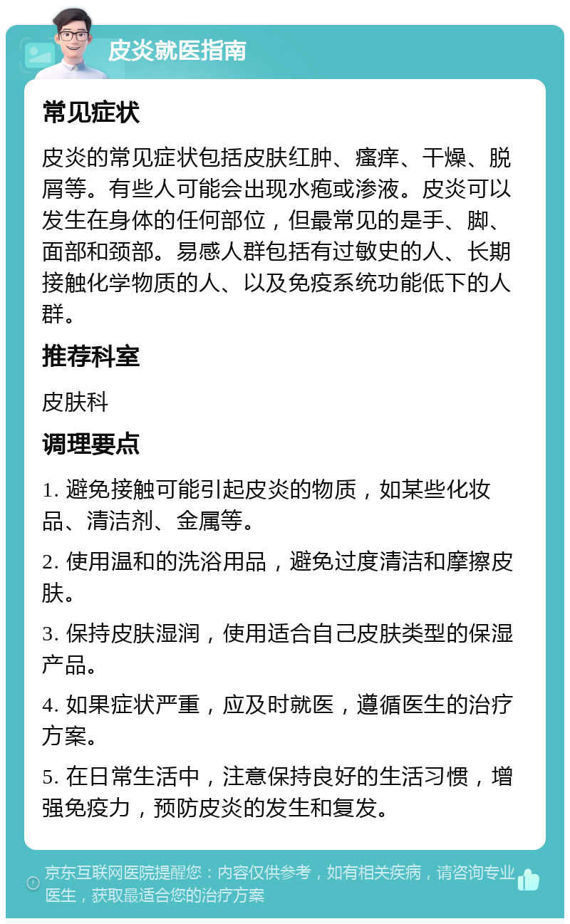 皮炎就医指南 常见症状 皮炎的常见症状包括皮肤红肿、瘙痒、干燥、脱屑等。有些人可能会出现水疱或渗液。皮炎可以发生在身体的任何部位，但最常见的是手、脚、面部和颈部。易感人群包括有过敏史的人、长期接触化学物质的人、以及免疫系统功能低下的人群。 推荐科室 皮肤科 调理要点 1. 避免接触可能引起皮炎的物质，如某些化妆品、清洁剂、金属等。 2. 使用温和的洗浴用品，避免过度清洁和摩擦皮肤。 3. 保持皮肤湿润，使用适合自己皮肤类型的保湿产品。 4. 如果症状严重，应及时就医，遵循医生的治疗方案。 5. 在日常生活中，注意保持良好的生活习惯，增强免疫力，预防皮炎的发生和复发。