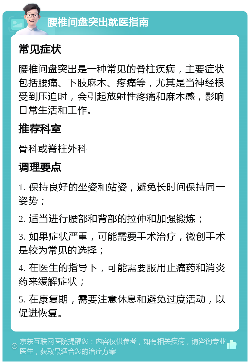 腰椎间盘突出就医指南 常见症状 腰椎间盘突出是一种常见的脊柱疾病，主要症状包括腰痛、下肢麻木、疼痛等，尤其是当神经根受到压迫时，会引起放射性疼痛和麻木感，影响日常生活和工作。 推荐科室 骨科或脊柱外科 调理要点 1. 保持良好的坐姿和站姿，避免长时间保持同一姿势； 2. 适当进行腰部和背部的拉伸和加强锻炼； 3. 如果症状严重，可能需要手术治疗，微创手术是较为常见的选择； 4. 在医生的指导下，可能需要服用止痛药和消炎药来缓解症状； 5. 在康复期，需要注意休息和避免过度活动，以促进恢复。