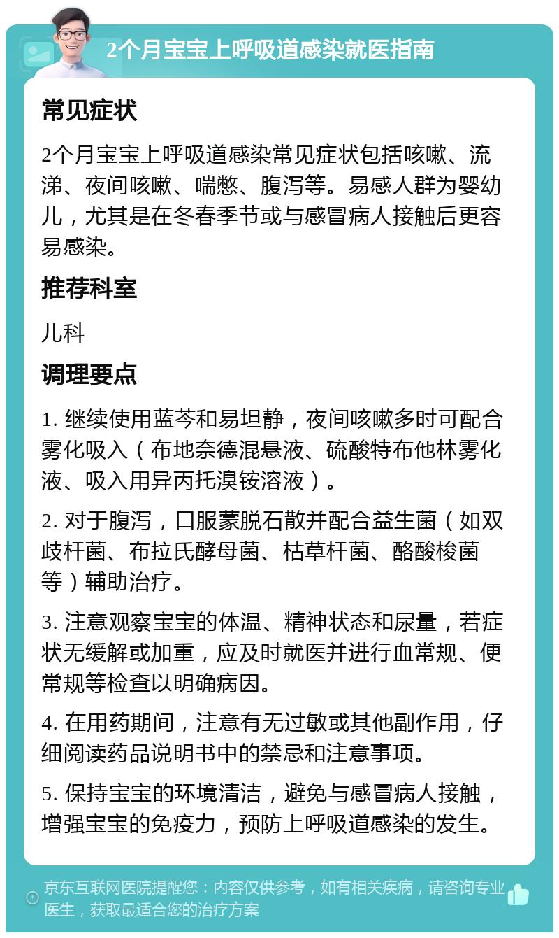 2个月宝宝上呼吸道感染就医指南 常见症状 2个月宝宝上呼吸道感染常见症状包括咳嗽、流涕、夜间咳嗽、喘憋、腹泻等。易感人群为婴幼儿，尤其是在冬春季节或与感冒病人接触后更容易感染。 推荐科室 儿科 调理要点 1. 继续使用蓝芩和易坦静，夜间咳嗽多时可配合雾化吸入（布地奈德混悬液、硫酸特布他林雾化液、吸入用异丙托溴铵溶液）。 2. 对于腹泻，口服蒙脱石散并配合益生菌（如双歧杆菌、布拉氏酵母菌、枯草杆菌、酪酸梭菌等）辅助治疗。 3. 注意观察宝宝的体温、精神状态和尿量，若症状无缓解或加重，应及时就医并进行血常规、便常规等检查以明确病因。 4. 在用药期间，注意有无过敏或其他副作用，仔细阅读药品说明书中的禁忌和注意事项。 5. 保持宝宝的环境清洁，避免与感冒病人接触，增强宝宝的免疫力，预防上呼吸道感染的发生。