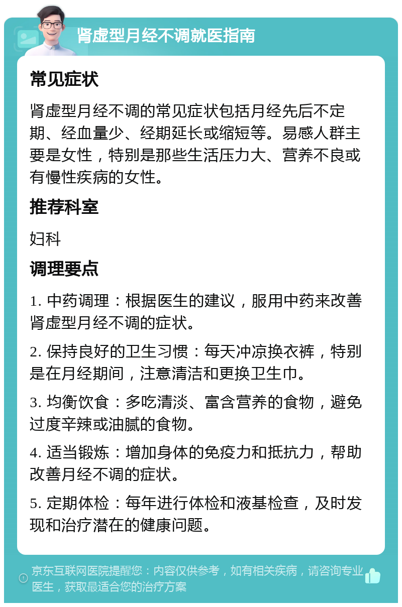 肾虚型月经不调就医指南 常见症状 肾虚型月经不调的常见症状包括月经先后不定期、经血量少、经期延长或缩短等。易感人群主要是女性，特别是那些生活压力大、营养不良或有慢性疾病的女性。 推荐科室 妇科 调理要点 1. 中药调理：根据医生的建议，服用中药来改善肾虚型月经不调的症状。 2. 保持良好的卫生习惯：每天冲凉换衣裤，特别是在月经期间，注意清洁和更换卫生巾。 3. 均衡饮食：多吃清淡、富含营养的食物，避免过度辛辣或油腻的食物。 4. 适当锻炼：增加身体的免疫力和抵抗力，帮助改善月经不调的症状。 5. 定期体检：每年进行体检和液基检查，及时发现和治疗潜在的健康问题。