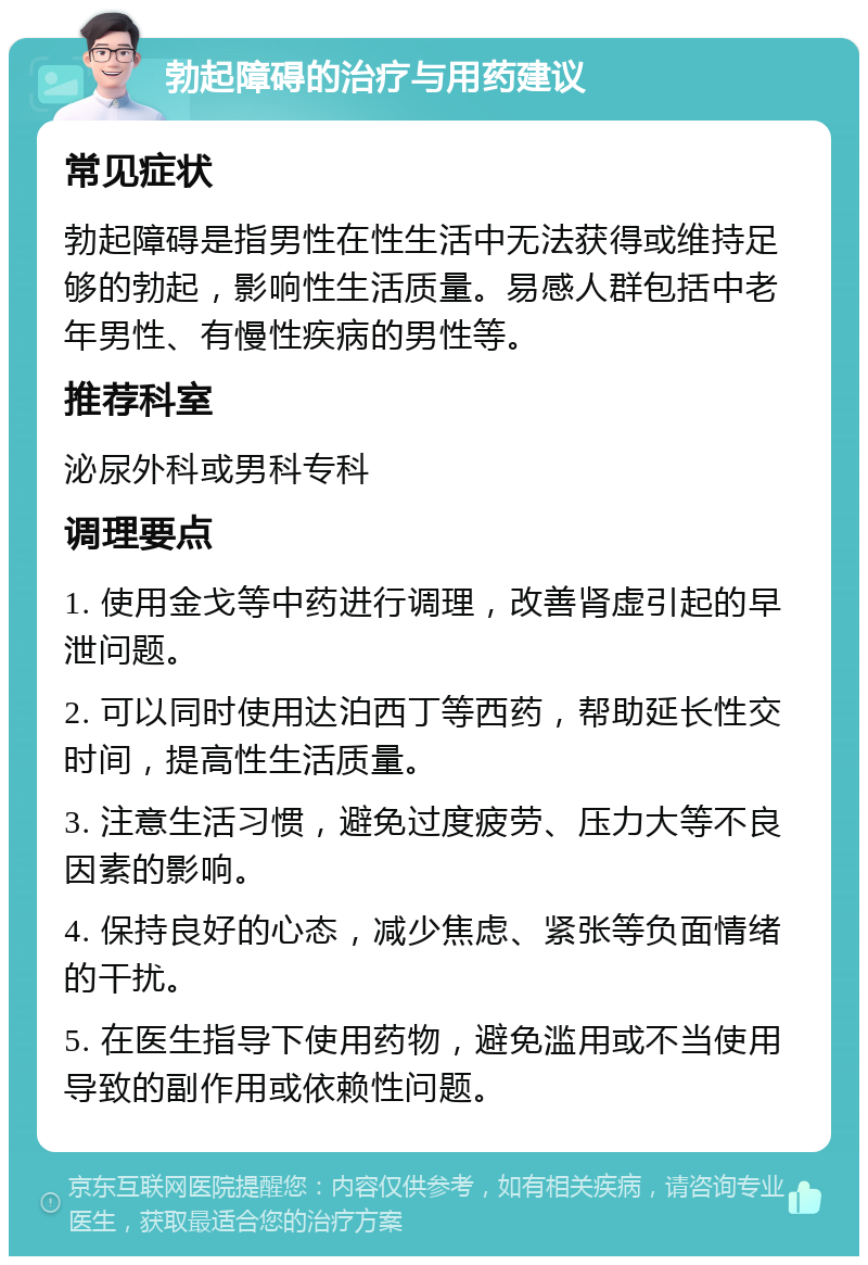 勃起障碍的治疗与用药建议 常见症状 勃起障碍是指男性在性生活中无法获得或维持足够的勃起，影响性生活质量。易感人群包括中老年男性、有慢性疾病的男性等。 推荐科室 泌尿外科或男科专科 调理要点 1. 使用金戈等中药进行调理，改善肾虚引起的早泄问题。 2. 可以同时使用达泊西丁等西药，帮助延长性交时间，提高性生活质量。 3. 注意生活习惯，避免过度疲劳、压力大等不良因素的影响。 4. 保持良好的心态，减少焦虑、紧张等负面情绪的干扰。 5. 在医生指导下使用药物，避免滥用或不当使用导致的副作用或依赖性问题。