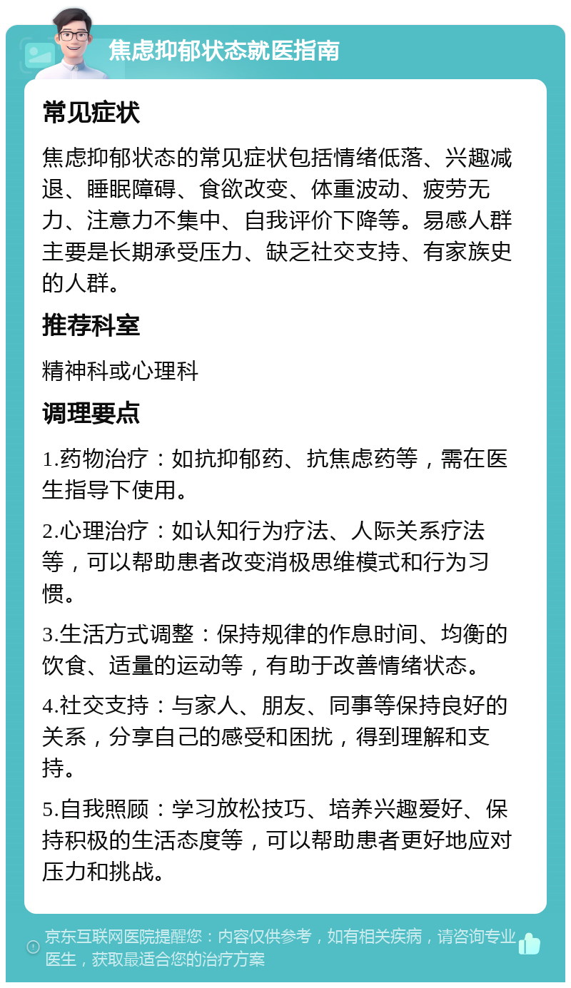 焦虑抑郁状态就医指南 常见症状 焦虑抑郁状态的常见症状包括情绪低落、兴趣减退、睡眠障碍、食欲改变、体重波动、疲劳无力、注意力不集中、自我评价下降等。易感人群主要是长期承受压力、缺乏社交支持、有家族史的人群。 推荐科室 精神科或心理科 调理要点 1.药物治疗：如抗抑郁药、抗焦虑药等，需在医生指导下使用。 2.心理治疗：如认知行为疗法、人际关系疗法等，可以帮助患者改变消极思维模式和行为习惯。 3.生活方式调整：保持规律的作息时间、均衡的饮食、适量的运动等，有助于改善情绪状态。 4.社交支持：与家人、朋友、同事等保持良好的关系，分享自己的感受和困扰，得到理解和支持。 5.自我照顾：学习放松技巧、培养兴趣爱好、保持积极的生活态度等，可以帮助患者更好地应对压力和挑战。