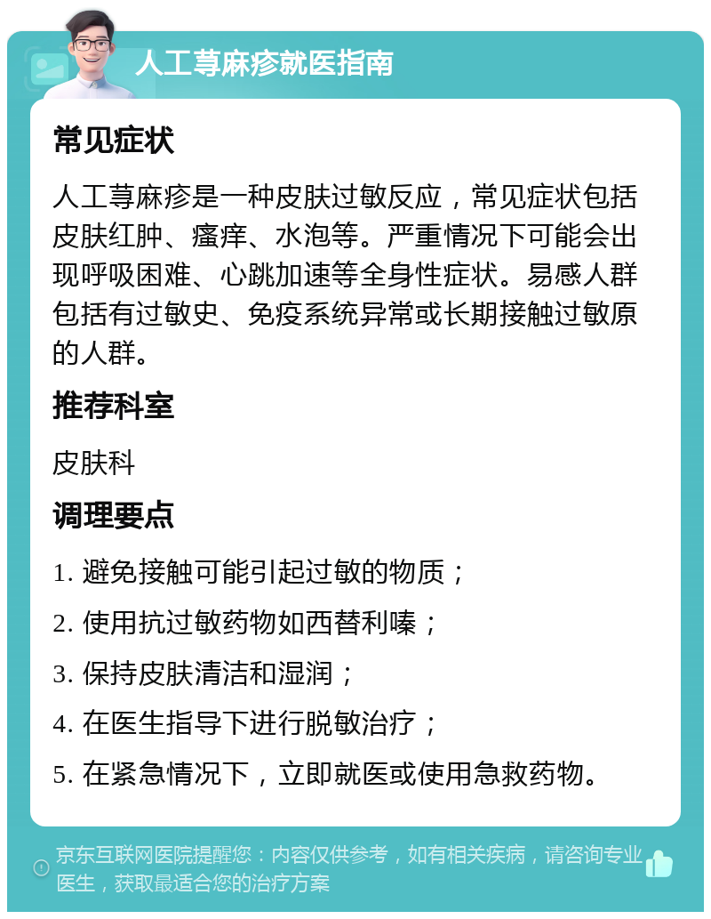 人工荨麻疹就医指南 常见症状 人工荨麻疹是一种皮肤过敏反应，常见症状包括皮肤红肿、瘙痒、水泡等。严重情况下可能会出现呼吸困难、心跳加速等全身性症状。易感人群包括有过敏史、免疫系统异常或长期接触过敏原的人群。 推荐科室 皮肤科 调理要点 1. 避免接触可能引起过敏的物质； 2. 使用抗过敏药物如西替利嗪； 3. 保持皮肤清洁和湿润； 4. 在医生指导下进行脱敏治疗； 5. 在紧急情况下，立即就医或使用急救药物。