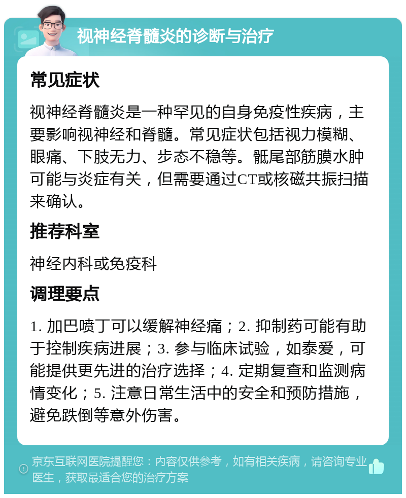 视神经脊髓炎的诊断与治疗 常见症状 视神经脊髓炎是一种罕见的自身免疫性疾病，主要影响视神经和脊髓。常见症状包括视力模糊、眼痛、下肢无力、步态不稳等。骶尾部筋膜水肿可能与炎症有关，但需要通过CT或核磁共振扫描来确认。 推荐科室 神经内科或免疫科 调理要点 1. 加巴喷丁可以缓解神经痛；2. 抑制药可能有助于控制疾病进展；3. 参与临床试验，如泰爱，可能提供更先进的治疗选择；4. 定期复查和监测病情变化；5. 注意日常生活中的安全和预防措施，避免跌倒等意外伤害。