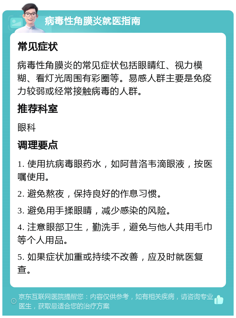 病毒性角膜炎就医指南 常见症状 病毒性角膜炎的常见症状包括眼睛红、视力模糊、看灯光周围有彩圈等。易感人群主要是免疫力较弱或经常接触病毒的人群。 推荐科室 眼科 调理要点 1. 使用抗病毒眼药水，如阿昔洛韦滴眼液，按医嘱使用。 2. 避免熬夜，保持良好的作息习惯。 3. 避免用手揉眼睛，减少感染的风险。 4. 注意眼部卫生，勤洗手，避免与他人共用毛巾等个人用品。 5. 如果症状加重或持续不改善，应及时就医复查。