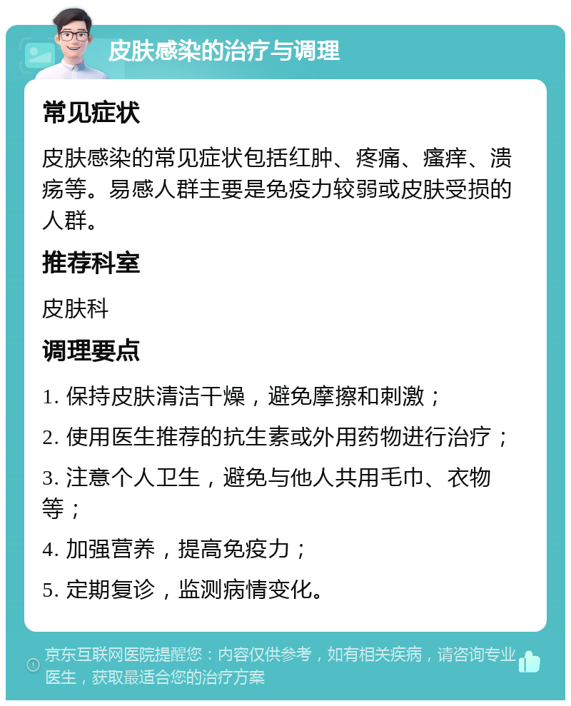 皮肤感染的治疗与调理 常见症状 皮肤感染的常见症状包括红肿、疼痛、瘙痒、溃疡等。易感人群主要是免疫力较弱或皮肤受损的人群。 推荐科室 皮肤科 调理要点 1. 保持皮肤清洁干燥，避免摩擦和刺激； 2. 使用医生推荐的抗生素或外用药物进行治疗； 3. 注意个人卫生，避免与他人共用毛巾、衣物等； 4. 加强营养，提高免疫力； 5. 定期复诊，监测病情变化。