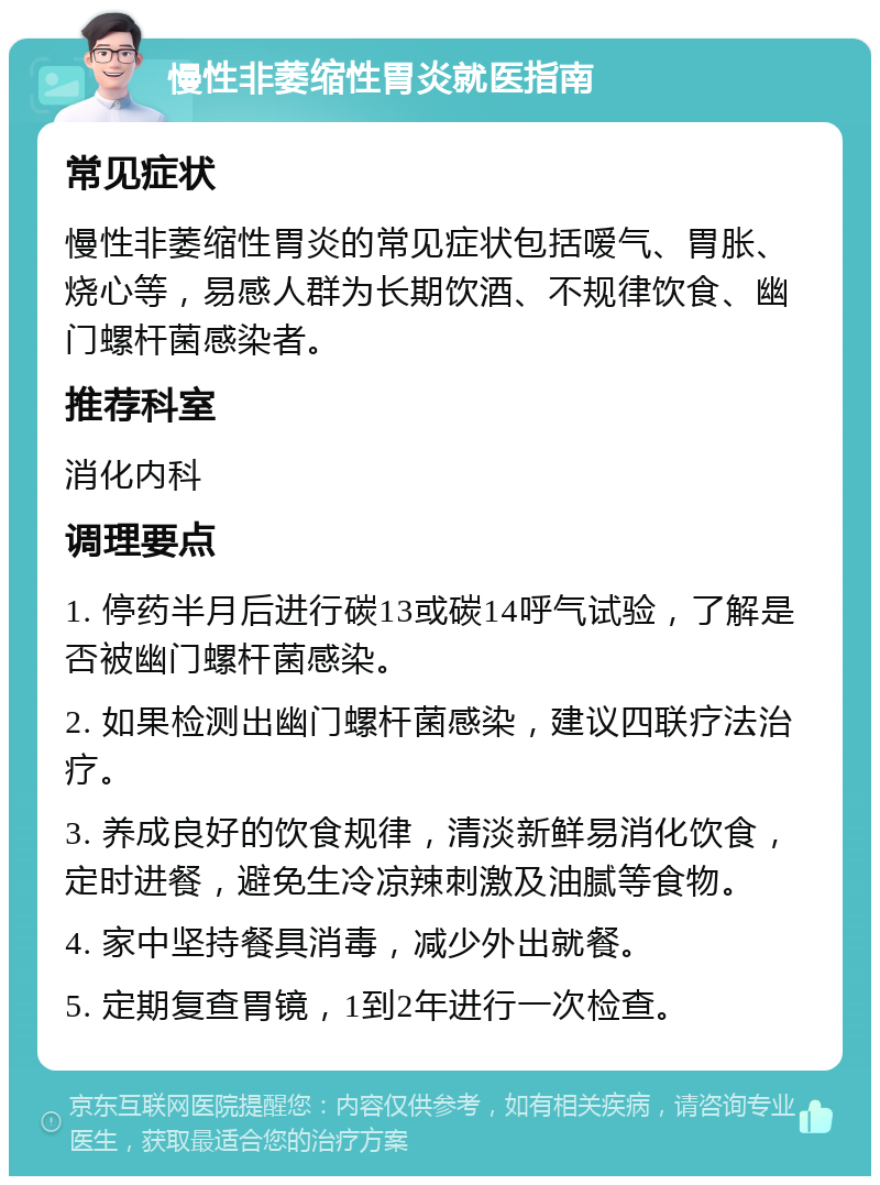 慢性非萎缩性胃炎就医指南 常见症状 慢性非萎缩性胃炎的常见症状包括嗳气、胃胀、烧心等，易感人群为长期饮酒、不规律饮食、幽门螺杆菌感染者。 推荐科室 消化内科 调理要点 1. 停药半月后进行碳13或碳14呼气试验，了解是否被幽门螺杆菌感染。 2. 如果检测出幽门螺杆菌感染，建议四联疗法治疗。 3. 养成良好的饮食规律，清淡新鲜易消化饮食，定时进餐，避免生冷凉辣刺激及油腻等食物。 4. 家中坚持餐具消毒，减少外出就餐。 5. 定期复查胃镜，1到2年进行一次检查。