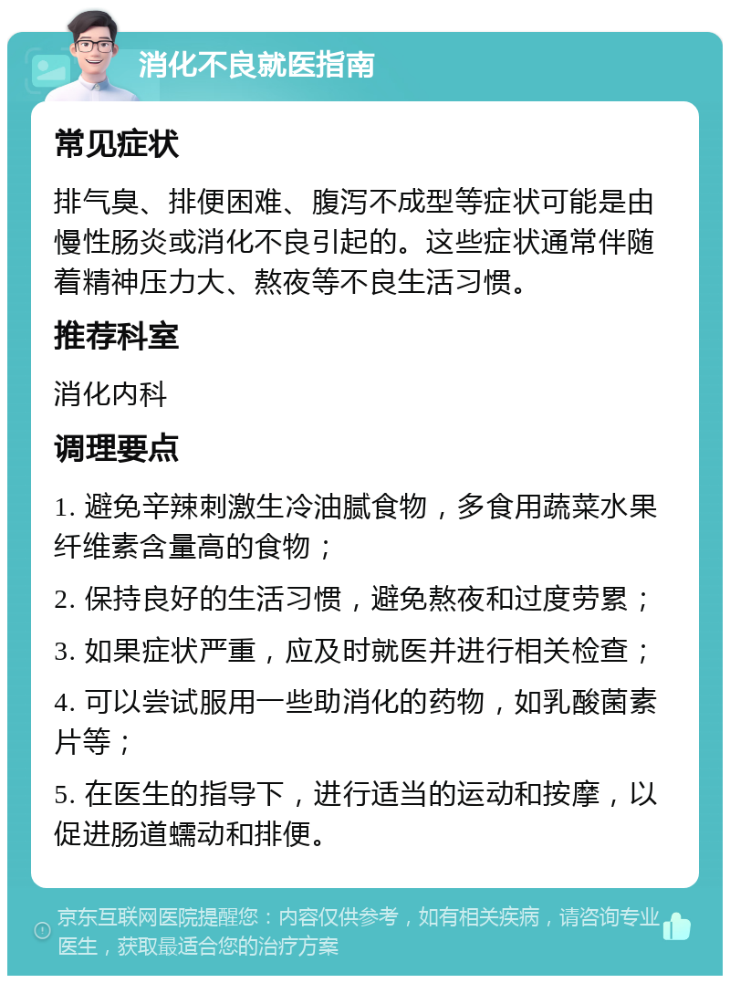 消化不良就医指南 常见症状 排气臭、排便困难、腹泻不成型等症状可能是由慢性肠炎或消化不良引起的。这些症状通常伴随着精神压力大、熬夜等不良生活习惯。 推荐科室 消化内科 调理要点 1. 避免辛辣刺激生冷油腻食物，多食用蔬菜水果纤维素含量高的食物； 2. 保持良好的生活习惯，避免熬夜和过度劳累； 3. 如果症状严重，应及时就医并进行相关检查； 4. 可以尝试服用一些助消化的药物，如乳酸菌素片等； 5. 在医生的指导下，进行适当的运动和按摩，以促进肠道蠕动和排便。