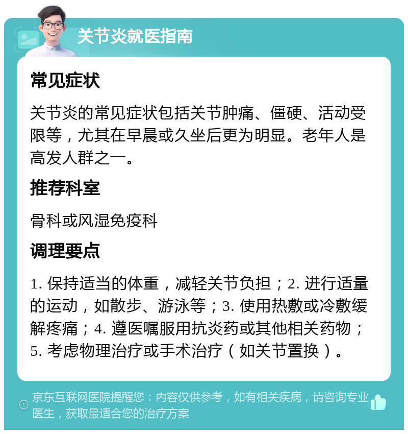 关节炎就医指南 常见症状 关节炎的常见症状包括关节肿痛、僵硬、活动受限等，尤其在早晨或久坐后更为明显。老年人是高发人群之一。 推荐科室 骨科或风湿免疫科 调理要点 1. 保持适当的体重，减轻关节负担；2. 进行适量的运动，如散步、游泳等；3. 使用热敷或冷敷缓解疼痛；4. 遵医嘱服用抗炎药或其他相关药物；5. 考虑物理治疗或手术治疗（如关节置换）。