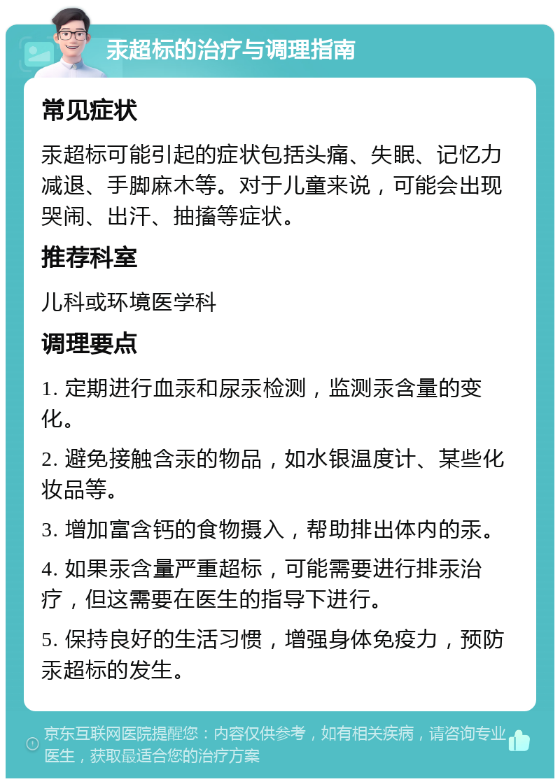 汞超标的治疗与调理指南 常见症状 汞超标可能引起的症状包括头痛、失眠、记忆力减退、手脚麻木等。对于儿童来说，可能会出现哭闹、出汗、抽搐等症状。 推荐科室 儿科或环境医学科 调理要点 1. 定期进行血汞和尿汞检测，监测汞含量的变化。 2. 避免接触含汞的物品，如水银温度计、某些化妆品等。 3. 增加富含钙的食物摄入，帮助排出体内的汞。 4. 如果汞含量严重超标，可能需要进行排汞治疗，但这需要在医生的指导下进行。 5. 保持良好的生活习惯，增强身体免疫力，预防汞超标的发生。