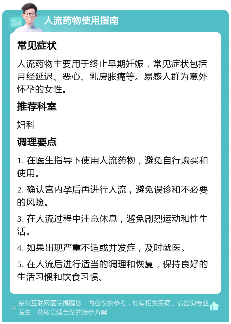 人流药物使用指南 常见症状 人流药物主要用于终止早期妊娠，常见症状包括月经延迟、恶心、乳房胀痛等。易感人群为意外怀孕的女性。 推荐科室 妇科 调理要点 1. 在医生指导下使用人流药物，避免自行购买和使用。 2. 确认宫内孕后再进行人流，避免误诊和不必要的风险。 3. 在人流过程中注意休息，避免剧烈运动和性生活。 4. 如果出现严重不适或并发症，及时就医。 5. 在人流后进行适当的调理和恢复，保持良好的生活习惯和饮食习惯。