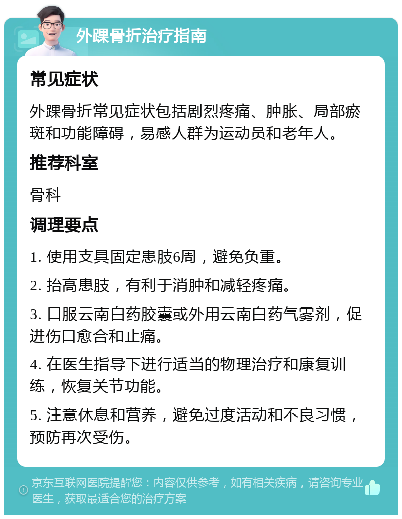 外踝骨折治疗指南 常见症状 外踝骨折常见症状包括剧烈疼痛、肿胀、局部瘀斑和功能障碍，易感人群为运动员和老年人。 推荐科室 骨科 调理要点 1. 使用支具固定患肢6周，避免负重。 2. 抬高患肢，有利于消肿和减轻疼痛。 3. 口服云南白药胶囊或外用云南白药气雾剂，促进伤口愈合和止痛。 4. 在医生指导下进行适当的物理治疗和康复训练，恢复关节功能。 5. 注意休息和营养，避免过度活动和不良习惯，预防再次受伤。