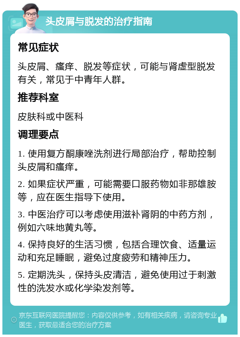 头皮屑与脱发的治疗指南 常见症状 头皮屑、瘙痒、脱发等症状，可能与肾虚型脱发有关，常见于中青年人群。 推荐科室 皮肤科或中医科 调理要点 1. 使用复方酮康唑洗剂进行局部治疗，帮助控制头皮屑和瘙痒。 2. 如果症状严重，可能需要口服药物如非那雄胺等，应在医生指导下使用。 3. 中医治疗可以考虑使用滋补肾阴的中药方剂，例如六味地黄丸等。 4. 保持良好的生活习惯，包括合理饮食、适量运动和充足睡眠，避免过度疲劳和精神压力。 5. 定期洗头，保持头皮清洁，避免使用过于刺激性的洗发水或化学染发剂等。