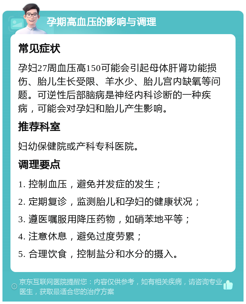 孕期高血压的影响与调理 常见症状 孕妇27周血压高150可能会引起母体肝肾功能损伤、胎儿生长受限、羊水少、胎儿宫内缺氧等问题。可逆性后部脑病是神经内科诊断的一种疾病，可能会对孕妇和胎儿产生影响。 推荐科室 妇幼保健院或产科专科医院。 调理要点 1. 控制血压，避免并发症的发生； 2. 定期复诊，监测胎儿和孕妇的健康状况； 3. 遵医嘱服用降压药物，如硝苯地平等； 4. 注意休息，避免过度劳累； 5. 合理饮食，控制盐分和水分的摄入。