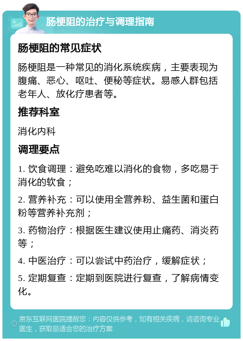 肠梗阻的治疗与调理指南 肠梗阻的常见症状 肠梗阻是一种常见的消化系统疾病，主要表现为腹痛、恶心、呕吐、便秘等症状。易感人群包括老年人、放化疗患者等。 推荐科室 消化内科 调理要点 1. 饮食调理：避免吃难以消化的食物，多吃易于消化的软食； 2. 营养补充：可以使用全营养粉、益生菌和蛋白粉等营养补充剂； 3. 药物治疗：根据医生建议使用止痛药、消炎药等； 4. 中医治疗：可以尝试中药治疗，缓解症状； 5. 定期复查：定期到医院进行复查，了解病情变化。