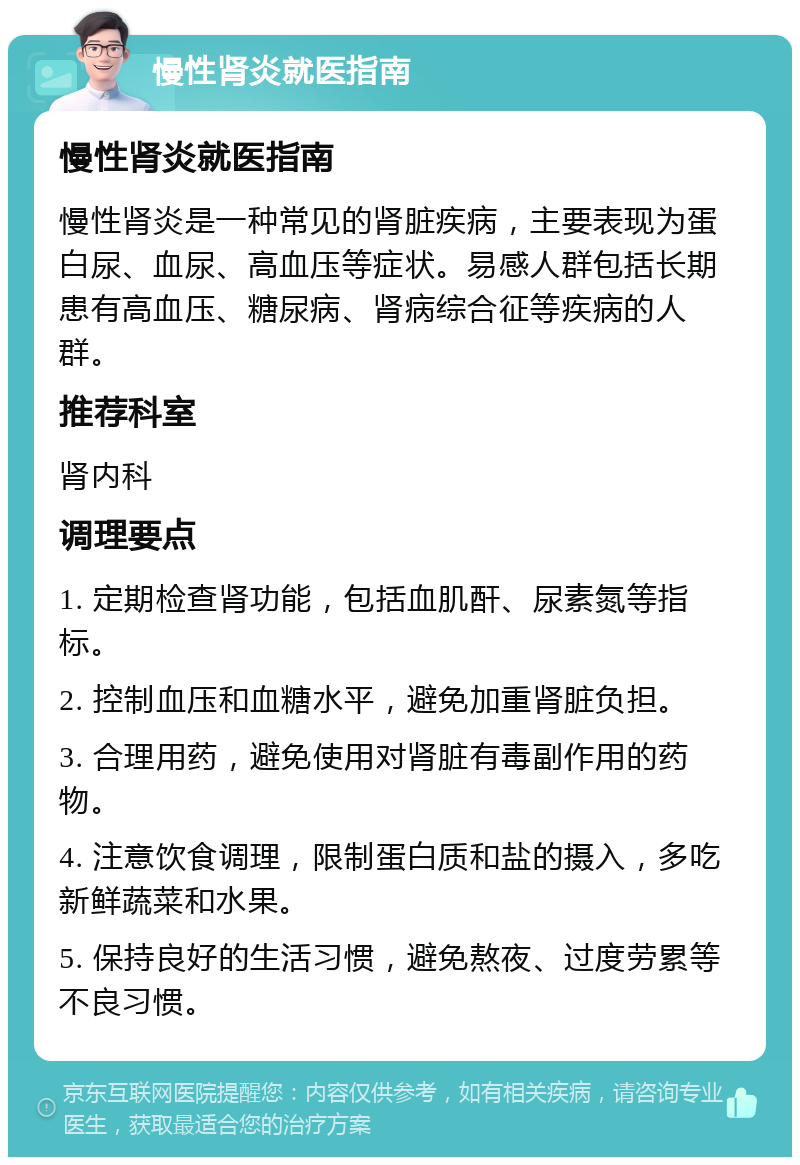 慢性肾炎就医指南 慢性肾炎就医指南 慢性肾炎是一种常见的肾脏疾病，主要表现为蛋白尿、血尿、高血压等症状。易感人群包括长期患有高血压、糖尿病、肾病综合征等疾病的人群。 推荐科室 肾内科 调理要点 1. 定期检查肾功能，包括血肌酐、尿素氮等指标。 2. 控制血压和血糖水平，避免加重肾脏负担。 3. 合理用药，避免使用对肾脏有毒副作用的药物。 4. 注意饮食调理，限制蛋白质和盐的摄入，多吃新鲜蔬菜和水果。 5. 保持良好的生活习惯，避免熬夜、过度劳累等不良习惯。