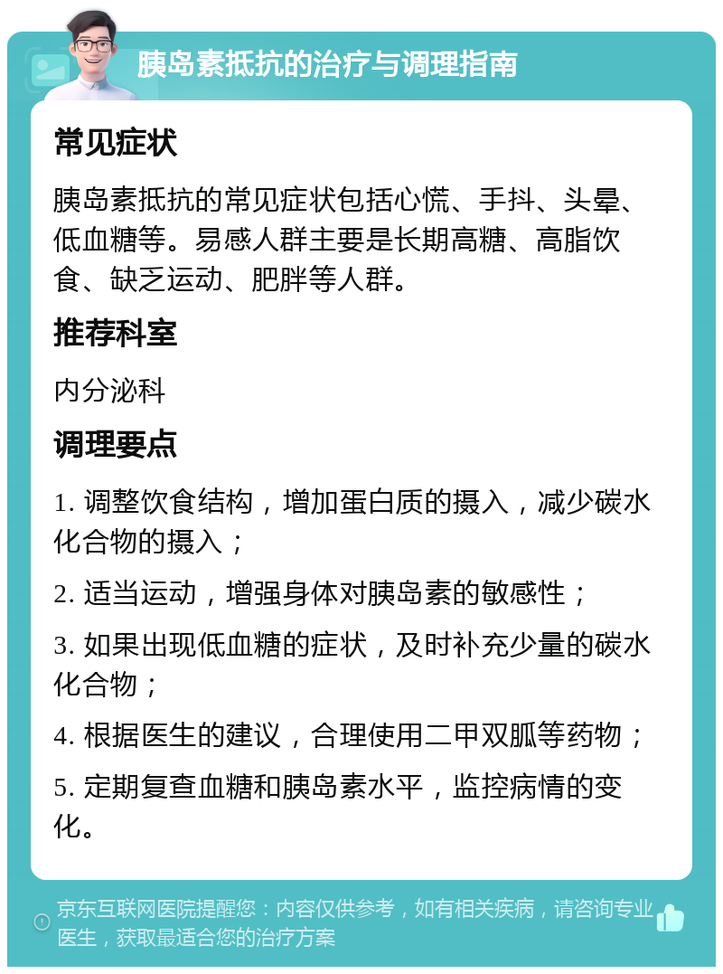 胰岛素抵抗的治疗与调理指南 常见症状 胰岛素抵抗的常见症状包括心慌、手抖、头晕、低血糖等。易感人群主要是长期高糖、高脂饮食、缺乏运动、肥胖等人群。 推荐科室 内分泌科 调理要点 1. 调整饮食结构，增加蛋白质的摄入，减少碳水化合物的摄入； 2. 适当运动，增强身体对胰岛素的敏感性； 3. 如果出现低血糖的症状，及时补充少量的碳水化合物； 4. 根据医生的建议，合理使用二甲双胍等药物； 5. 定期复查血糖和胰岛素水平，监控病情的变化。