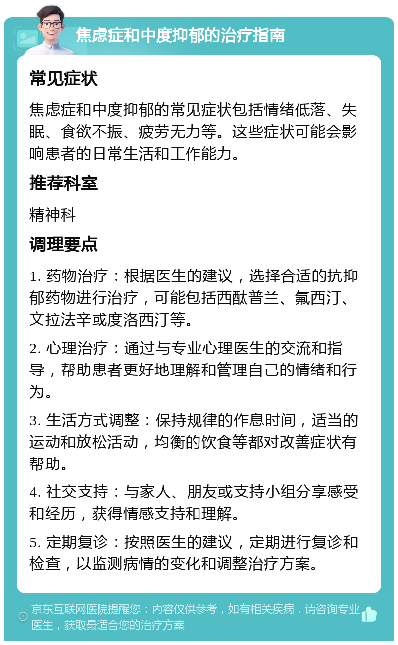 焦虑症和中度抑郁的治疗指南 常见症状 焦虑症和中度抑郁的常见症状包括情绪低落、失眠、食欲不振、疲劳无力等。这些症状可能会影响患者的日常生活和工作能力。 推荐科室 精神科 调理要点 1. 药物治疗：根据医生的建议，选择合适的抗抑郁药物进行治疗，可能包括西酞普兰、氟西汀、文拉法辛或度洛西汀等。 2. 心理治疗：通过与专业心理医生的交流和指导，帮助患者更好地理解和管理自己的情绪和行为。 3. 生活方式调整：保持规律的作息时间，适当的运动和放松活动，均衡的饮食等都对改善症状有帮助。 4. 社交支持：与家人、朋友或支持小组分享感受和经历，获得情感支持和理解。 5. 定期复诊：按照医生的建议，定期进行复诊和检查，以监测病情的变化和调整治疗方案。