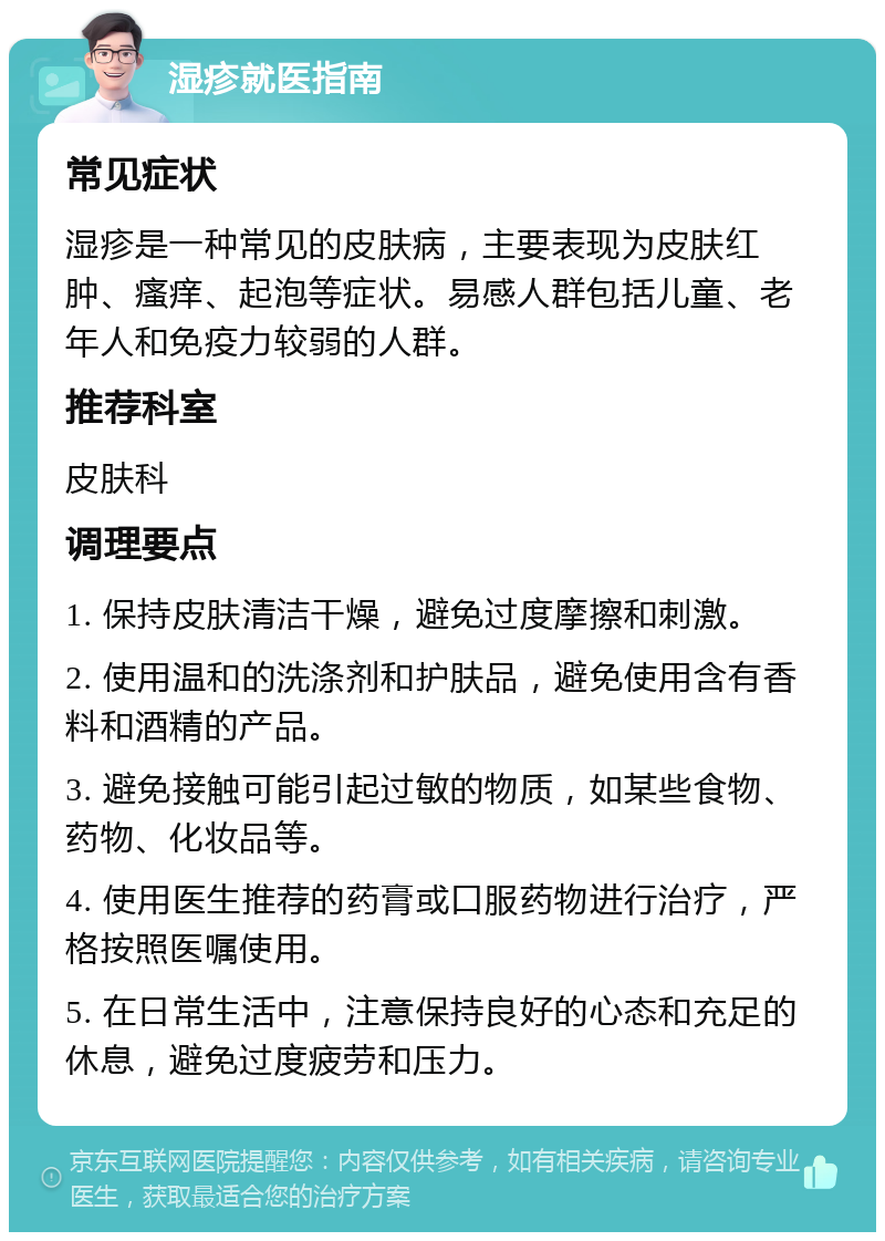 湿疹就医指南 常见症状 湿疹是一种常见的皮肤病，主要表现为皮肤红肿、瘙痒、起泡等症状。易感人群包括儿童、老年人和免疫力较弱的人群。 推荐科室 皮肤科 调理要点 1. 保持皮肤清洁干燥，避免过度摩擦和刺激。 2. 使用温和的洗涤剂和护肤品，避免使用含有香料和酒精的产品。 3. 避免接触可能引起过敏的物质，如某些食物、药物、化妆品等。 4. 使用医生推荐的药膏或口服药物进行治疗，严格按照医嘱使用。 5. 在日常生活中，注意保持良好的心态和充足的休息，避免过度疲劳和压力。