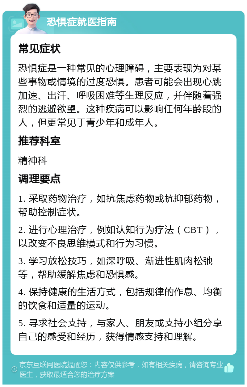 恐惧症就医指南 常见症状 恐惧症是一种常见的心理障碍，主要表现为对某些事物或情境的过度恐惧。患者可能会出现心跳加速、出汗、呼吸困难等生理反应，并伴随着强烈的逃避欲望。这种疾病可以影响任何年龄段的人，但更常见于青少年和成年人。 推荐科室 精神科 调理要点 1. 采取药物治疗，如抗焦虑药物或抗抑郁药物，帮助控制症状。 2. 进行心理治疗，例如认知行为疗法（CBT），以改变不良思维模式和行为习惯。 3. 学习放松技巧，如深呼吸、渐进性肌肉松弛等，帮助缓解焦虑和恐惧感。 4. 保持健康的生活方式，包括规律的作息、均衡的饮食和适量的运动。 5. 寻求社会支持，与家人、朋友或支持小组分享自己的感受和经历，获得情感支持和理解。