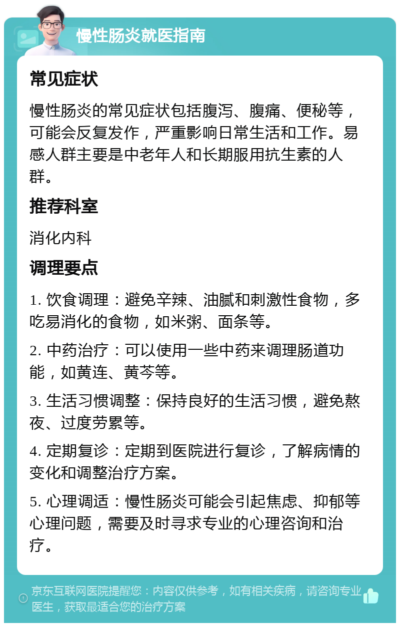 慢性肠炎就医指南 常见症状 慢性肠炎的常见症状包括腹泻、腹痛、便秘等，可能会反复发作，严重影响日常生活和工作。易感人群主要是中老年人和长期服用抗生素的人群。 推荐科室 消化内科 调理要点 1. 饮食调理：避免辛辣、油腻和刺激性食物，多吃易消化的食物，如米粥、面条等。 2. 中药治疗：可以使用一些中药来调理肠道功能，如黄连、黄芩等。 3. 生活习惯调整：保持良好的生活习惯，避免熬夜、过度劳累等。 4. 定期复诊：定期到医院进行复诊，了解病情的变化和调整治疗方案。 5. 心理调适：慢性肠炎可能会引起焦虑、抑郁等心理问题，需要及时寻求专业的心理咨询和治疗。