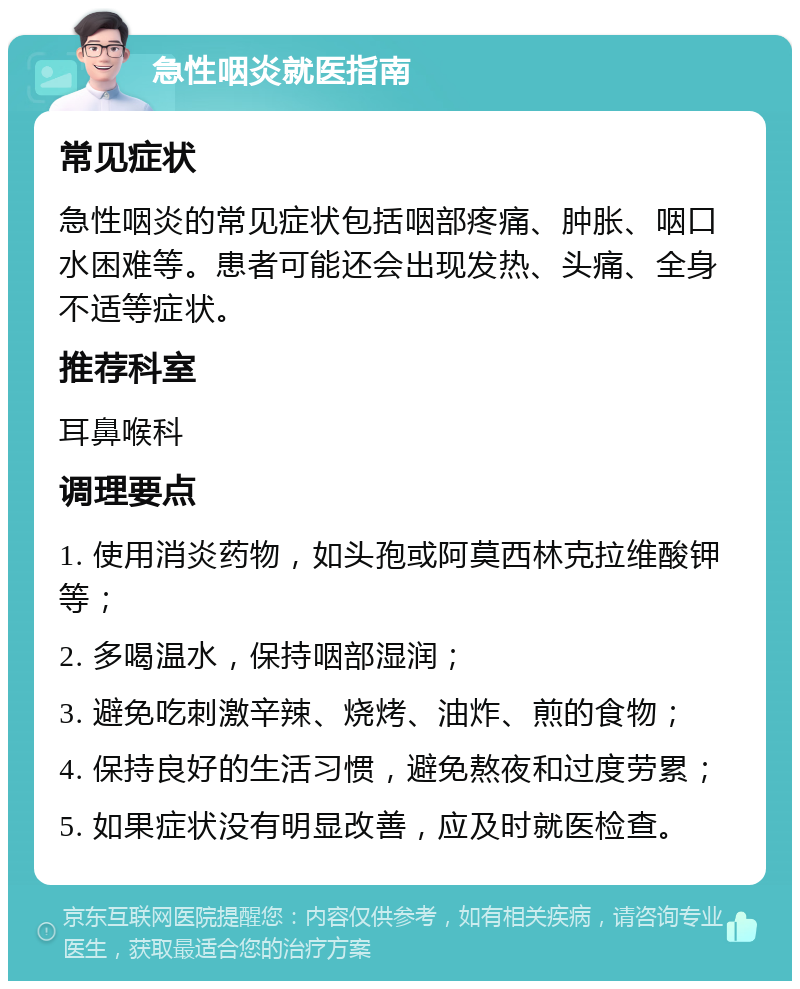 急性咽炎就医指南 常见症状 急性咽炎的常见症状包括咽部疼痛、肿胀、咽口水困难等。患者可能还会出现发热、头痛、全身不适等症状。 推荐科室 耳鼻喉科 调理要点 1. 使用消炎药物，如头孢或阿莫西林克拉维酸钾等； 2. 多喝温水，保持咽部湿润； 3. 避免吃刺激辛辣、烧烤、油炸、煎的食物； 4. 保持良好的生活习惯，避免熬夜和过度劳累； 5. 如果症状没有明显改善，应及时就医检查。