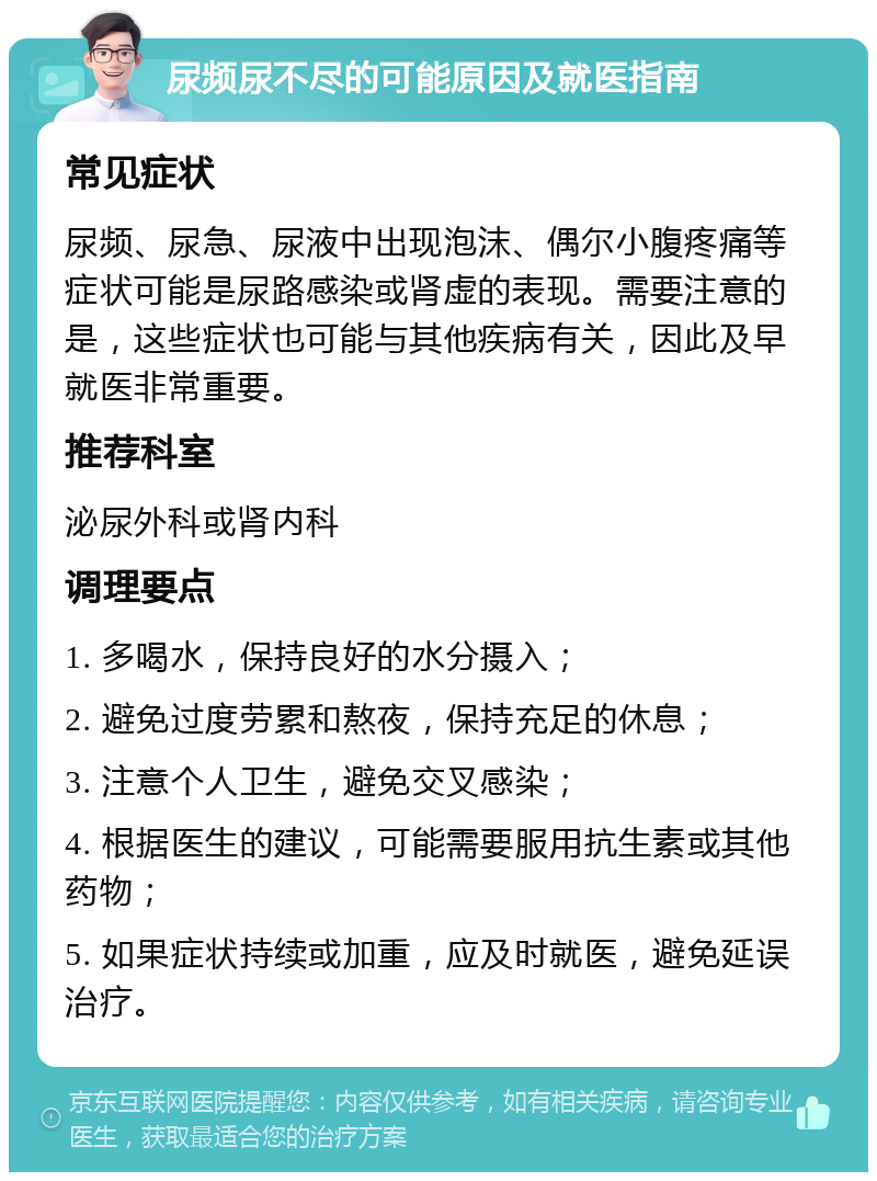 尿频尿不尽的可能原因及就医指南 常见症状 尿频、尿急、尿液中出现泡沫、偶尔小腹疼痛等症状可能是尿路感染或肾虚的表现。需要注意的是，这些症状也可能与其他疾病有关，因此及早就医非常重要。 推荐科室 泌尿外科或肾内科 调理要点 1. 多喝水，保持良好的水分摄入； 2. 避免过度劳累和熬夜，保持充足的休息； 3. 注意个人卫生，避免交叉感染； 4. 根据医生的建议，可能需要服用抗生素或其他药物； 5. 如果症状持续或加重，应及时就医，避免延误治疗。