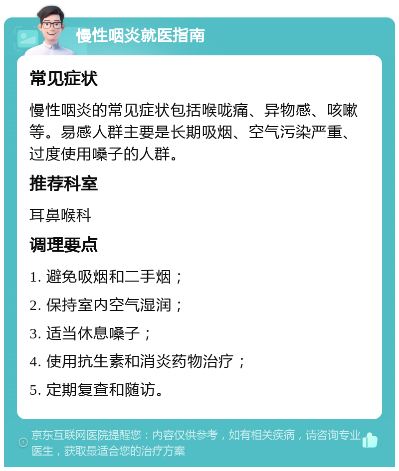 慢性咽炎就医指南 常见症状 慢性咽炎的常见症状包括喉咙痛、异物感、咳嗽等。易感人群主要是长期吸烟、空气污染严重、过度使用嗓子的人群。 推荐科室 耳鼻喉科 调理要点 1. 避免吸烟和二手烟； 2. 保持室内空气湿润； 3. 适当休息嗓子； 4. 使用抗生素和消炎药物治疗； 5. 定期复查和随访。