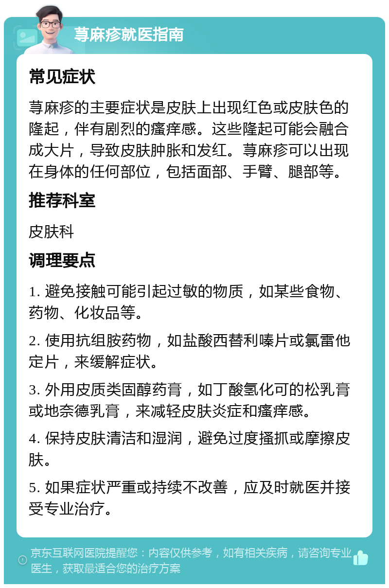 荨麻疹就医指南 常见症状 荨麻疹的主要症状是皮肤上出现红色或皮肤色的隆起，伴有剧烈的瘙痒感。这些隆起可能会融合成大片，导致皮肤肿胀和发红。荨麻疹可以出现在身体的任何部位，包括面部、手臂、腿部等。 推荐科室 皮肤科 调理要点 1. 避免接触可能引起过敏的物质，如某些食物、药物、化妆品等。 2. 使用抗组胺药物，如盐酸西替利嗪片或氯雷他定片，来缓解症状。 3. 外用皮质类固醇药膏，如丁酸氢化可的松乳膏或地奈德乳膏，来减轻皮肤炎症和瘙痒感。 4. 保持皮肤清洁和湿润，避免过度搔抓或摩擦皮肤。 5. 如果症状严重或持续不改善，应及时就医并接受专业治疗。