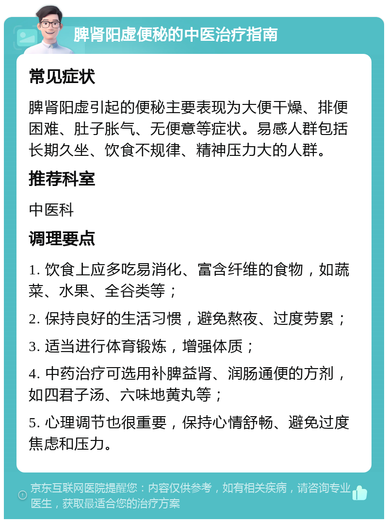 脾肾阳虚便秘的中医治疗指南 常见症状 脾肾阳虚引起的便秘主要表现为大便干燥、排便困难、肚子胀气、无便意等症状。易感人群包括长期久坐、饮食不规律、精神压力大的人群。 推荐科室 中医科 调理要点 1. 饮食上应多吃易消化、富含纤维的食物，如蔬菜、水果、全谷类等； 2. 保持良好的生活习惯，避免熬夜、过度劳累； 3. 适当进行体育锻炼，增强体质； 4. 中药治疗可选用补脾益肾、润肠通便的方剂，如四君子汤、六味地黄丸等； 5. 心理调节也很重要，保持心情舒畅、避免过度焦虑和压力。