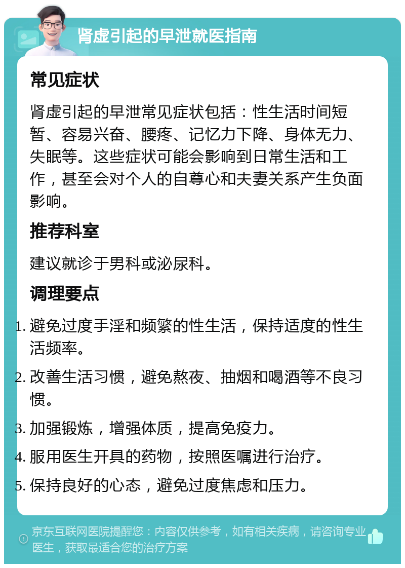 肾虚引起的早泄就医指南 常见症状 肾虚引起的早泄常见症状包括：性生活时间短暂、容易兴奋、腰疼、记忆力下降、身体无力、失眠等。这些症状可能会影响到日常生活和工作，甚至会对个人的自尊心和夫妻关系产生负面影响。 推荐科室 建议就诊于男科或泌尿科。 调理要点 避免过度手淫和频繁的性生活，保持适度的性生活频率。 改善生活习惯，避免熬夜、抽烟和喝酒等不良习惯。 加强锻炼，增强体质，提高免疫力。 服用医生开具的药物，按照医嘱进行治疗。 保持良好的心态，避免过度焦虑和压力。