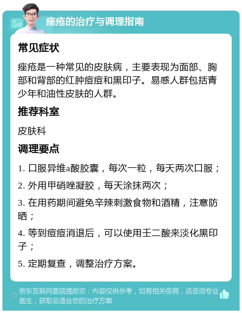 痤疮的治疗与调理指南 常见症状 痤疮是一种常见的皮肤病，主要表现为面部、胸部和背部的红肿痘痘和黑印子。易感人群包括青少年和油性皮肤的人群。 推荐科室 皮肤科 调理要点 1. 口服异维a酸胶囊，每次一粒，每天两次口服； 2. 外用甲硝唑凝胶，每天涂抹两次； 3. 在用药期间避免辛辣刺激食物和酒精，注意防晒； 4. 等到痘痘消退后，可以使用壬二酸来淡化黑印子； 5. 定期复查，调整治疗方案。