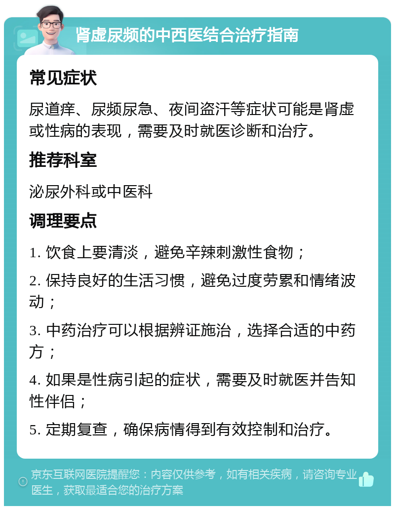 肾虚尿频的中西医结合治疗指南 常见症状 尿道痒、尿频尿急、夜间盗汗等症状可能是肾虚或性病的表现，需要及时就医诊断和治疗。 推荐科室 泌尿外科或中医科 调理要点 1. 饮食上要清淡，避免辛辣刺激性食物； 2. 保持良好的生活习惯，避免过度劳累和情绪波动； 3. 中药治疗可以根据辨证施治，选择合适的中药方； 4. 如果是性病引起的症状，需要及时就医并告知性伴侣； 5. 定期复查，确保病情得到有效控制和治疗。