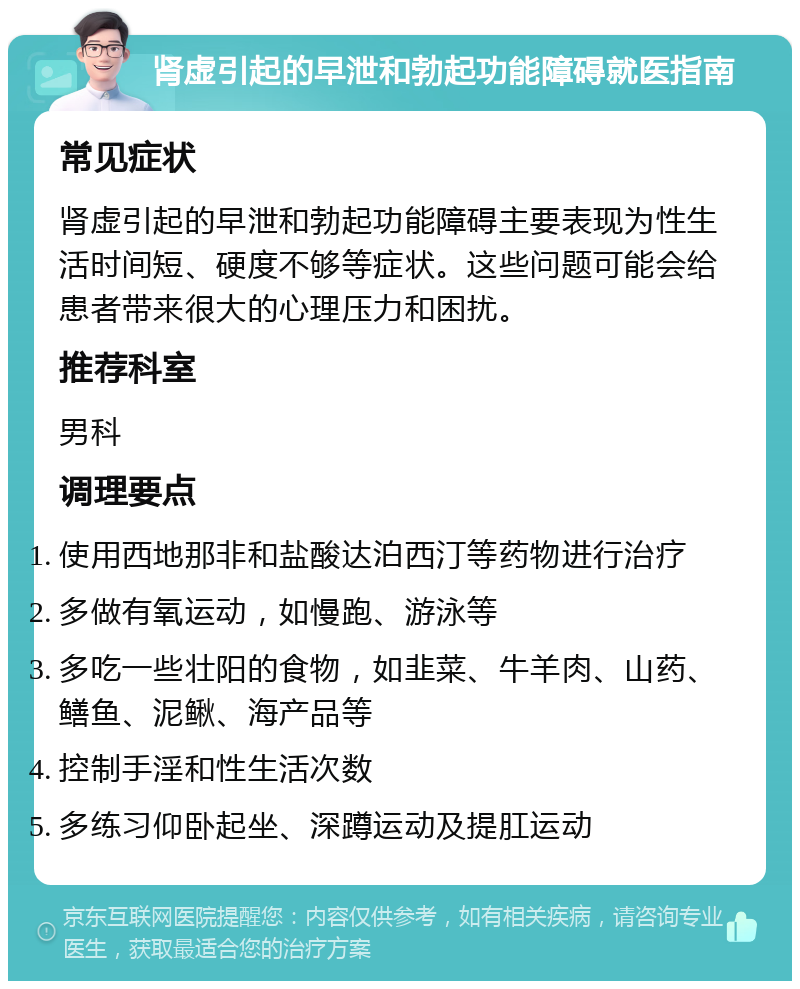 肾虚引起的早泄和勃起功能障碍就医指南 常见症状 肾虚引起的早泄和勃起功能障碍主要表现为性生活时间短、硬度不够等症状。这些问题可能会给患者带来很大的心理压力和困扰。 推荐科室 男科 调理要点 使用西地那非和盐酸达泊西汀等药物进行治疗 多做有氧运动，如慢跑、游泳等 多吃一些壮阳的食物，如韭菜、牛羊肉、山药、鳝鱼、泥鳅、海产品等 控制手淫和性生活次数 多练习仰卧起坐、深蹲运动及提肛运动