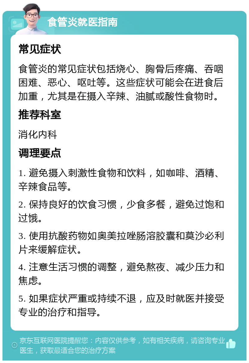 食管炎就医指南 常见症状 食管炎的常见症状包括烧心、胸骨后疼痛、吞咽困难、恶心、呕吐等。这些症状可能会在进食后加重，尤其是在摄入辛辣、油腻或酸性食物时。 推荐科室 消化内科 调理要点 1. 避免摄入刺激性食物和饮料，如咖啡、酒精、辛辣食品等。 2. 保持良好的饮食习惯，少食多餐，避免过饱和过饿。 3. 使用抗酸药物如奥美拉唑肠溶胶囊和莫沙必利片来缓解症状。 4. 注意生活习惯的调整，避免熬夜、减少压力和焦虑。 5. 如果症状严重或持续不退，应及时就医并接受专业的治疗和指导。