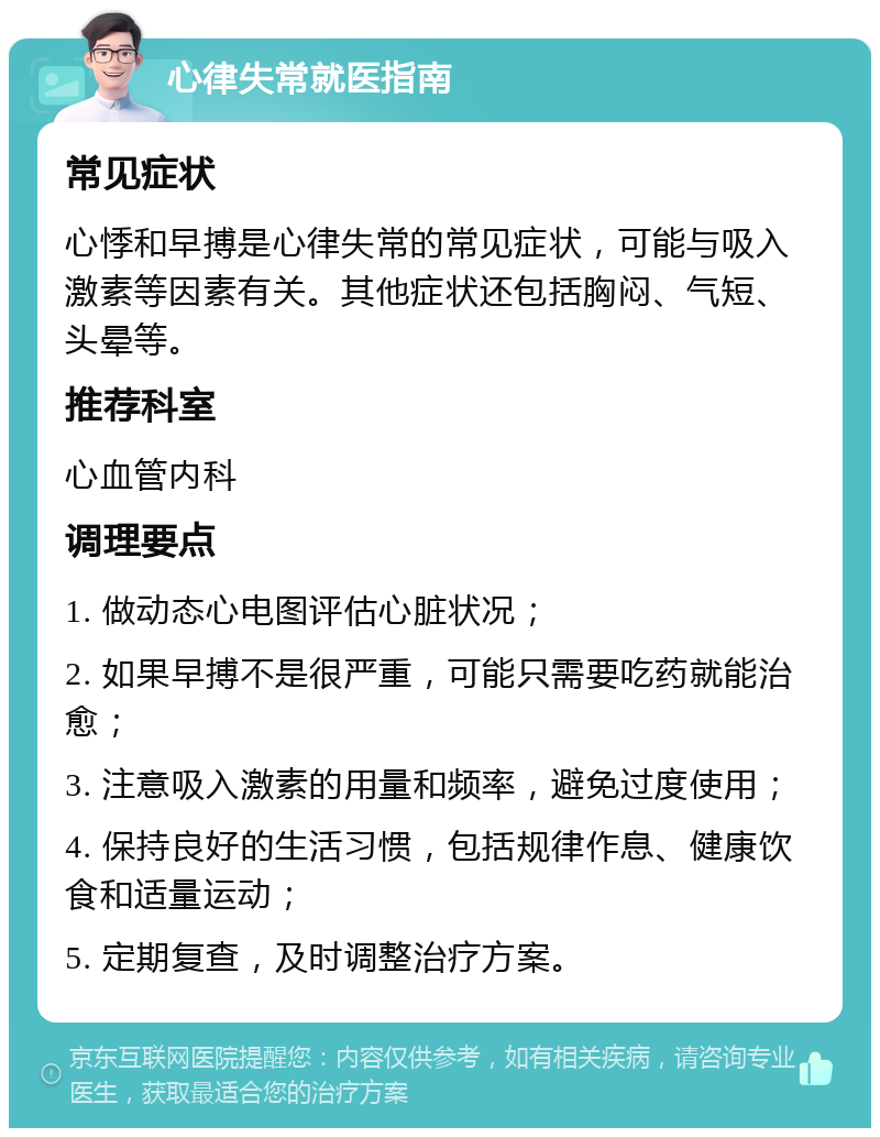 心律失常就医指南 常见症状 心悸和早搏是心律失常的常见症状，可能与吸入激素等因素有关。其他症状还包括胸闷、气短、头晕等。 推荐科室 心血管内科 调理要点 1. 做动态心电图评估心脏状况； 2. 如果早搏不是很严重，可能只需要吃药就能治愈； 3. 注意吸入激素的用量和频率，避免过度使用； 4. 保持良好的生活习惯，包括规律作息、健康饮食和适量运动； 5. 定期复查，及时调整治疗方案。