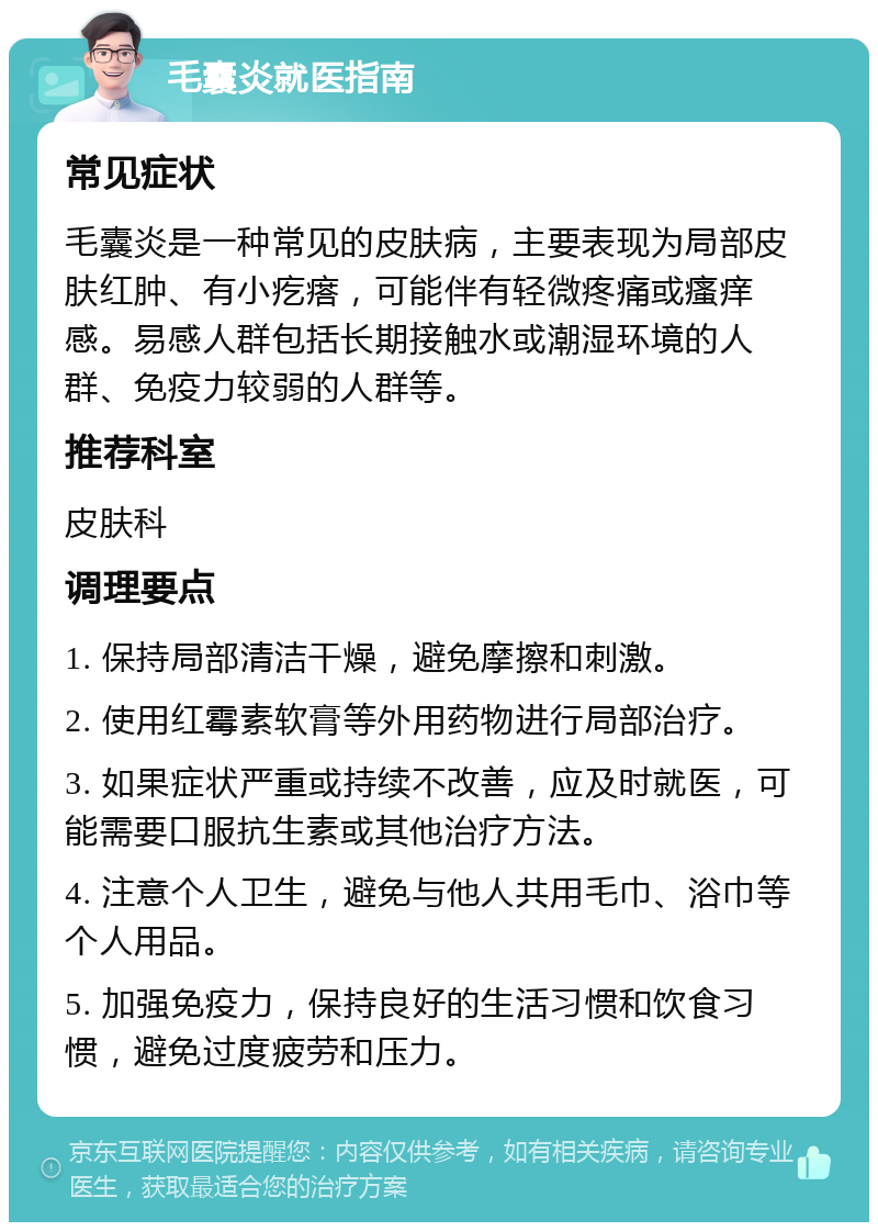 毛囊炎就医指南 常见症状 毛囊炎是一种常见的皮肤病，主要表现为局部皮肤红肿、有小疙瘩，可能伴有轻微疼痛或瘙痒感。易感人群包括长期接触水或潮湿环境的人群、免疫力较弱的人群等。 推荐科室 皮肤科 调理要点 1. 保持局部清洁干燥，避免摩擦和刺激。 2. 使用红霉素软膏等外用药物进行局部治疗。 3. 如果症状严重或持续不改善，应及时就医，可能需要口服抗生素或其他治疗方法。 4. 注意个人卫生，避免与他人共用毛巾、浴巾等个人用品。 5. 加强免疫力，保持良好的生活习惯和饮食习惯，避免过度疲劳和压力。