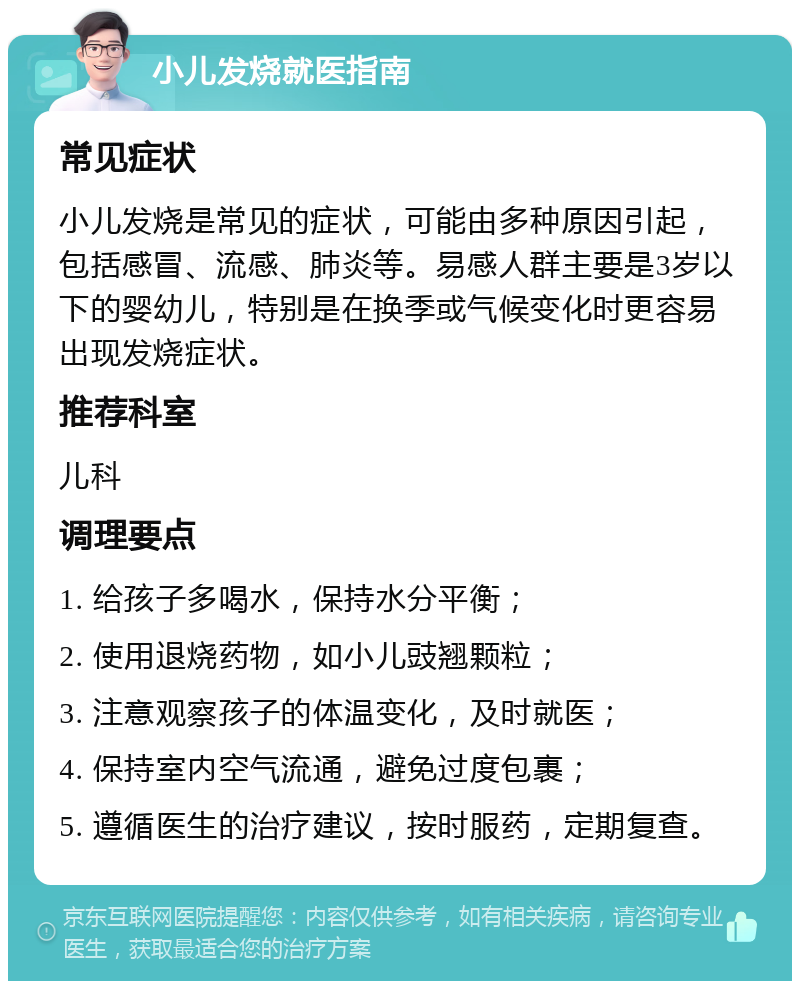 小儿发烧就医指南 常见症状 小儿发烧是常见的症状，可能由多种原因引起，包括感冒、流感、肺炎等。易感人群主要是3岁以下的婴幼儿，特别是在换季或气候变化时更容易出现发烧症状。 推荐科室 儿科 调理要点 1. 给孩子多喝水，保持水分平衡； 2. 使用退烧药物，如小儿豉翘颗粒； 3. 注意观察孩子的体温变化，及时就医； 4. 保持室内空气流通，避免过度包裹； 5. 遵循医生的治疗建议，按时服药，定期复查。