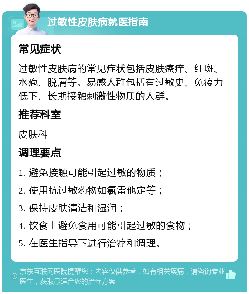 过敏性皮肤病就医指南 常见症状 过敏性皮肤病的常见症状包括皮肤瘙痒、红斑、水疱、脱屑等。易感人群包括有过敏史、免疫力低下、长期接触刺激性物质的人群。 推荐科室 皮肤科 调理要点 1. 避免接触可能引起过敏的物质； 2. 使用抗过敏药物如氯雷他定等； 3. 保持皮肤清洁和湿润； 4. 饮食上避免食用可能引起过敏的食物； 5. 在医生指导下进行治疗和调理。