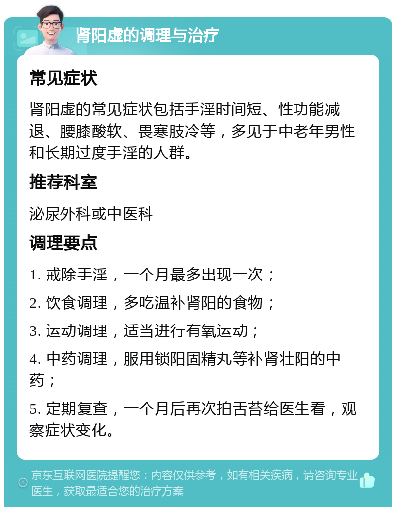 肾阳虚的调理与治疗 常见症状 肾阳虚的常见症状包括手淫时间短、性功能减退、腰膝酸软、畏寒肢冷等，多见于中老年男性和长期过度手淫的人群。 推荐科室 泌尿外科或中医科 调理要点 1. 戒除手淫，一个月最多出现一次； 2. 饮食调理，多吃温补肾阳的食物； 3. 运动调理，适当进行有氧运动； 4. 中药调理，服用锁阳固精丸等补肾壮阳的中药； 5. 定期复查，一个月后再次拍舌苔给医生看，观察症状变化。