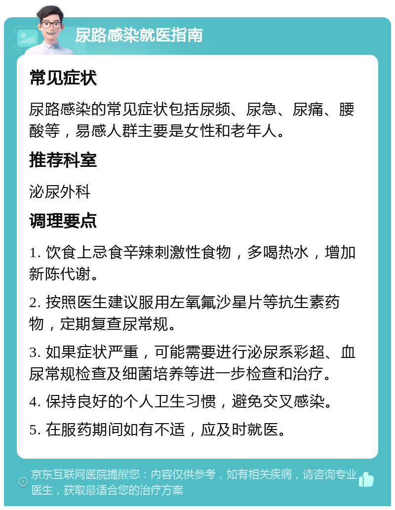 尿路感染就医指南 常见症状 尿路感染的常见症状包括尿频、尿急、尿痛、腰酸等，易感人群主要是女性和老年人。 推荐科室 泌尿外科 调理要点 1. 饮食上忌食辛辣刺激性食物，多喝热水，增加新陈代谢。 2. 按照医生建议服用左氧氟沙星片等抗生素药物，定期复查尿常规。 3. 如果症状严重，可能需要进行泌尿系彩超、血尿常规检查及细菌培养等进一步检查和治疗。 4. 保持良好的个人卫生习惯，避免交叉感染。 5. 在服药期间如有不适，应及时就医。