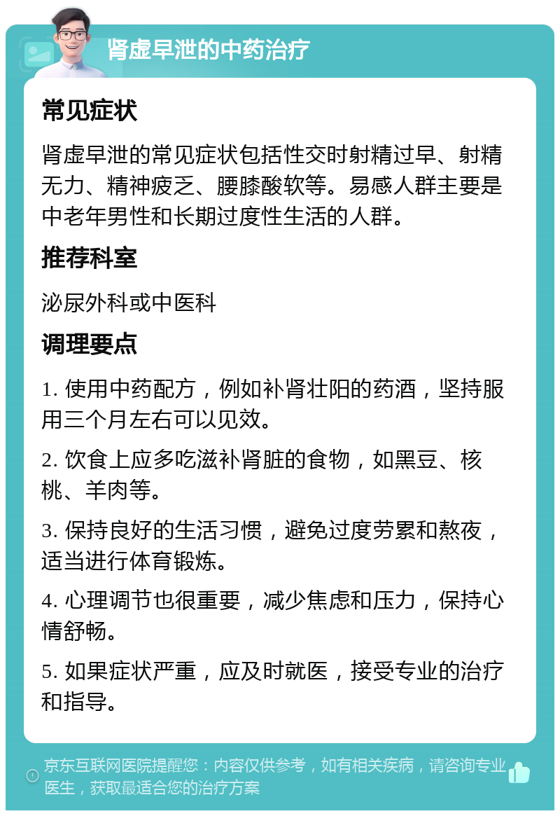 肾虚早泄的中药治疗 常见症状 肾虚早泄的常见症状包括性交时射精过早、射精无力、精神疲乏、腰膝酸软等。易感人群主要是中老年男性和长期过度性生活的人群。 推荐科室 泌尿外科或中医科 调理要点 1. 使用中药配方，例如补肾壮阳的药酒，坚持服用三个月左右可以见效。 2. 饮食上应多吃滋补肾脏的食物，如黑豆、核桃、羊肉等。 3. 保持良好的生活习惯，避免过度劳累和熬夜，适当进行体育锻炼。 4. 心理调节也很重要，减少焦虑和压力，保持心情舒畅。 5. 如果症状严重，应及时就医，接受专业的治疗和指导。