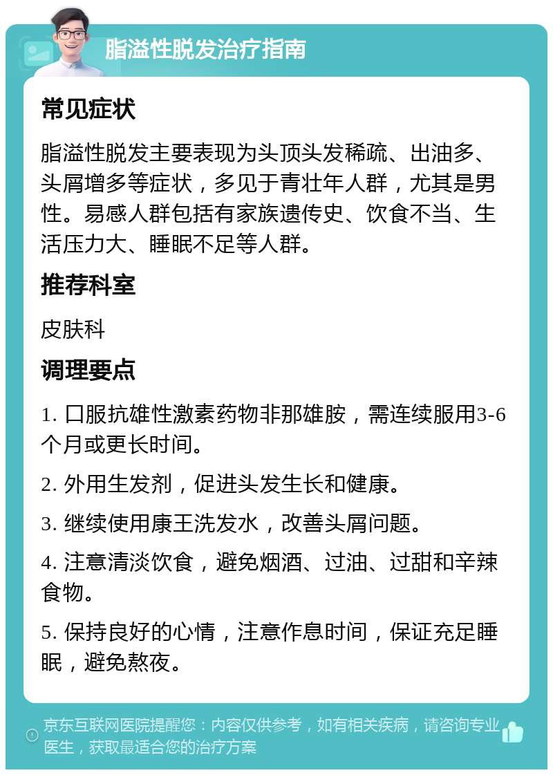 脂溢性脱发治疗指南 常见症状 脂溢性脱发主要表现为头顶头发稀疏、出油多、头屑增多等症状，多见于青壮年人群，尤其是男性。易感人群包括有家族遗传史、饮食不当、生活压力大、睡眠不足等人群。 推荐科室 皮肤科 调理要点 1. 口服抗雄性激素药物非那雄胺，需连续服用3-6个月或更长时间。 2. 外用生发剂，促进头发生长和健康。 3. 继续使用康王洗发水，改善头屑问题。 4. 注意清淡饮食，避免烟酒、过油、过甜和辛辣食物。 5. 保持良好的心情，注意作息时间，保证充足睡眠，避免熬夜。