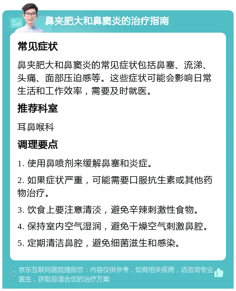 鼻夹肥大和鼻窦炎的治疗指南 常见症状 鼻夹肥大和鼻窦炎的常见症状包括鼻塞、流涕、头痛、面部压迫感等。这些症状可能会影响日常生活和工作效率，需要及时就医。 推荐科室 耳鼻喉科 调理要点 1. 使用鼻喷剂来缓解鼻塞和炎症。 2. 如果症状严重，可能需要口服抗生素或其他药物治疗。 3. 饮食上要注意清淡，避免辛辣刺激性食物。 4. 保持室内空气湿润，避免干燥空气刺激鼻腔。 5. 定期清洁鼻腔，避免细菌滋生和感染。