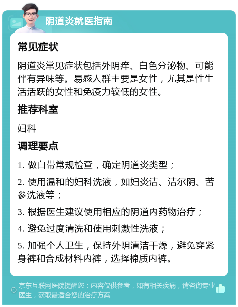 阴道炎就医指南 常见症状 阴道炎常见症状包括外阴痒、白色分泌物、可能伴有异味等。易感人群主要是女性，尤其是性生活活跃的女性和免疫力较低的女性。 推荐科室 妇科 调理要点 1. 做白带常规检查，确定阴道炎类型； 2. 使用温和的妇科洗液，如妇炎洁、洁尔阴、苦参洗液等； 3. 根据医生建议使用相应的阴道内药物治疗； 4. 避免过度清洗和使用刺激性洗液； 5. 加强个人卫生，保持外阴清洁干燥，避免穿紧身裤和合成材料内裤，选择棉质内裤。