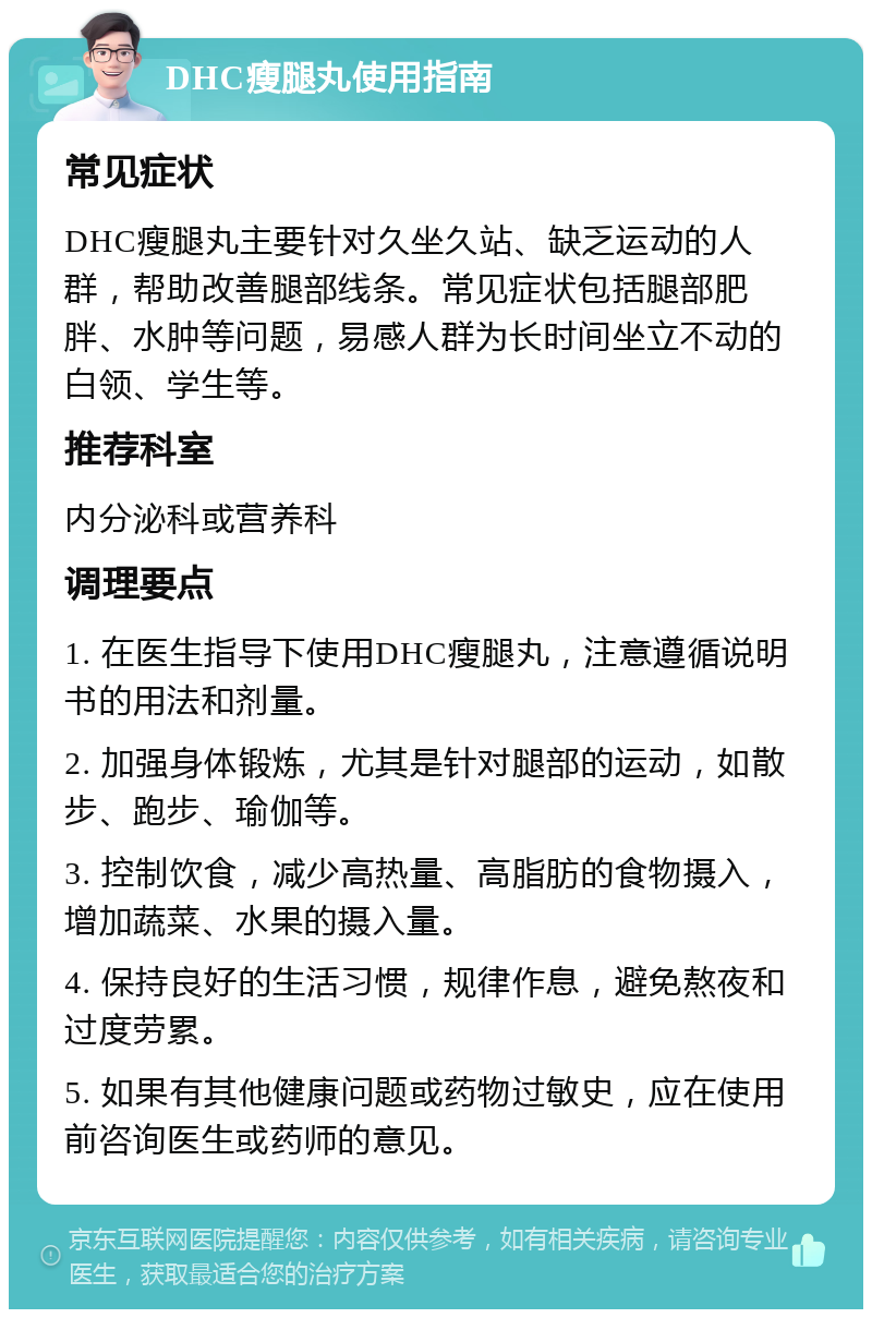 DHC瘦腿丸使用指南 常见症状 DHC瘦腿丸主要针对久坐久站、缺乏运动的人群，帮助改善腿部线条。常见症状包括腿部肥胖、水肿等问题，易感人群为长时间坐立不动的白领、学生等。 推荐科室 内分泌科或营养科 调理要点 1. 在医生指导下使用DHC瘦腿丸，注意遵循说明书的用法和剂量。 2. 加强身体锻炼，尤其是针对腿部的运动，如散步、跑步、瑜伽等。 3. 控制饮食，减少高热量、高脂肪的食物摄入，增加蔬菜、水果的摄入量。 4. 保持良好的生活习惯，规律作息，避免熬夜和过度劳累。 5. 如果有其他健康问题或药物过敏史，应在使用前咨询医生或药师的意见。