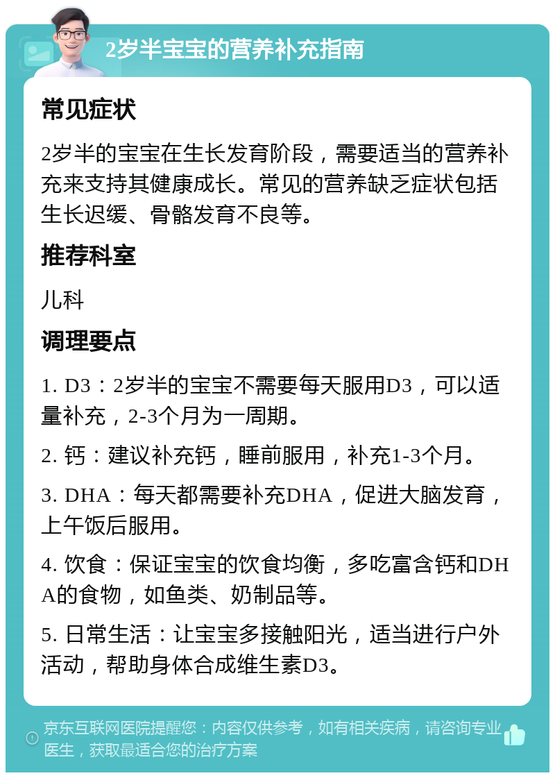 2岁半宝宝的营养补充指南 常见症状 2岁半的宝宝在生长发育阶段，需要适当的营养补充来支持其健康成长。常见的营养缺乏症状包括生长迟缓、骨骼发育不良等。 推荐科室 儿科 调理要点 1. D3：2岁半的宝宝不需要每天服用D3，可以适量补充，2-3个月为一周期。 2. 钙：建议补充钙，睡前服用，补充1-3个月。 3. DHA：每天都需要补充DHA，促进大脑发育，上午饭后服用。 4. 饮食：保证宝宝的饮食均衡，多吃富含钙和DHA的食物，如鱼类、奶制品等。 5. 日常生活：让宝宝多接触阳光，适当进行户外活动，帮助身体合成维生素D3。